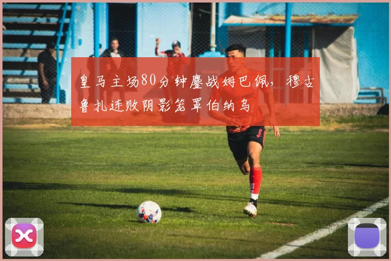 皇马主场80分钟鏖战姆巴佩，穆古鲁扎连败